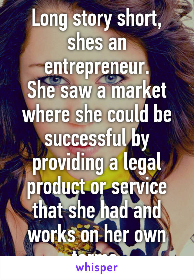 Long story short, shes an entrepreneur.
She saw a market where she could be successful by providing a legal product or service that she had and works on her own terms.