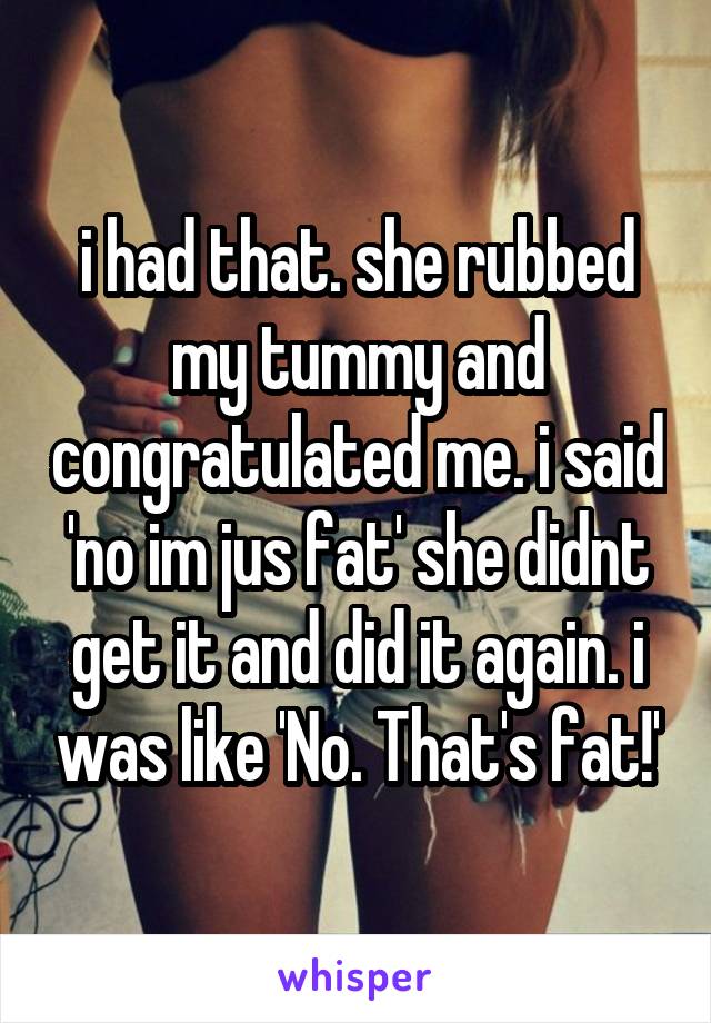 i had that. she rubbed my tummy and congratulated me. i said 'no im jus fat' she didnt get it and did it again. i was like 'No. That's fat!'