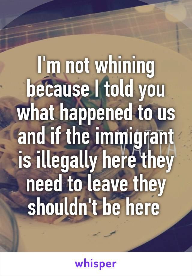 I'm not whining because I told you what happened to us and if the immigrant is illegally here they need to leave they shouldn't be here 