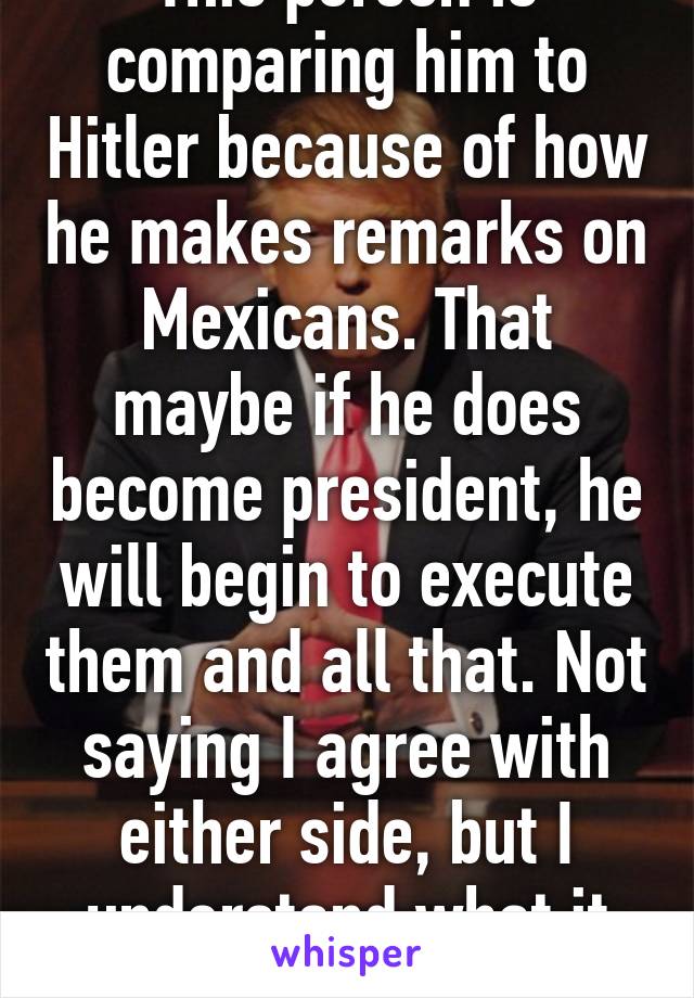 This person is comparing him to Hitler because of how he makes remarks on Mexicans. That maybe if he does become president, he will begin to execute them and all that. Not saying I agree with either side, but I understand what it says. 