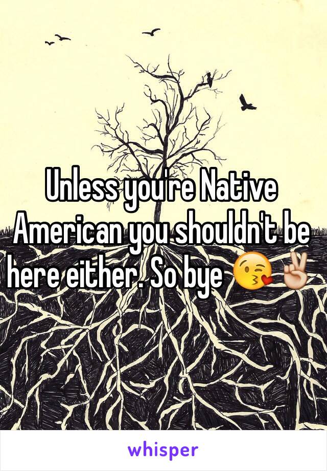 Unless you're Native American you shouldn't be here either. So bye 😘✌️