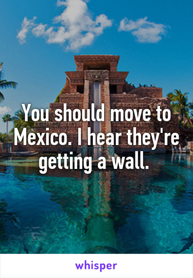 You should move to Mexico. I hear they're getting a wall. 