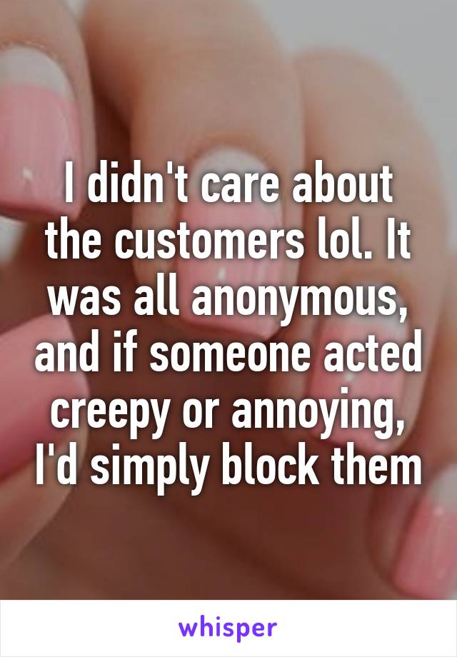 I didn't care about the customers lol. It was all anonymous, and if someone acted creepy or annoying, I'd simply block them