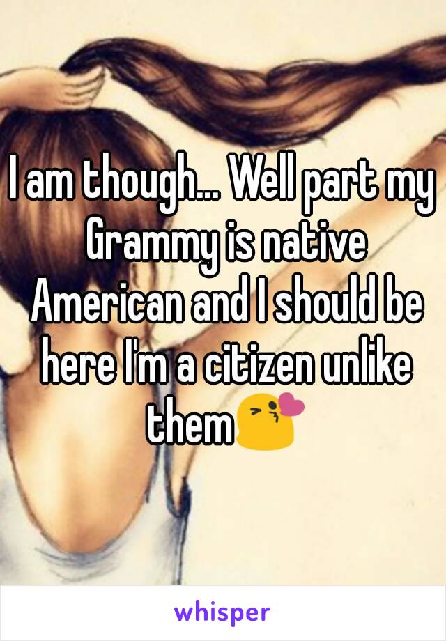 I am though... Well part my Grammy is native American and I should be here I'm a citizen unlike them😘