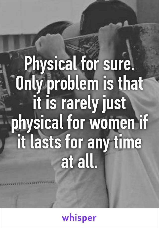 Physical for sure. Only problem is that it is rarely just physical for women if it lasts for any time at all.