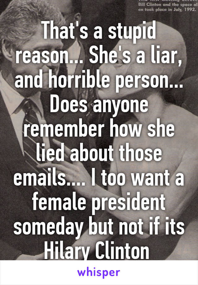 That's a stupid reason... She's a liar, and horrible person... Does anyone remember how she lied about those emails.... I too want a female president someday but not if its Hilary Clinton 