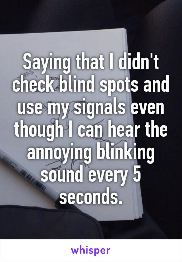 Saying that I didn't check blind spots and use my signals even though I can hear the annoying blinking sound every 5 seconds.