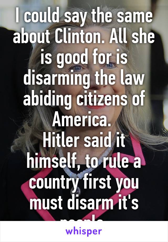 I could say the same about Clinton. All she is good for is disarming the law abiding citizens of America. 
Hitler said it himself, to rule a country first you must disarm it's people 