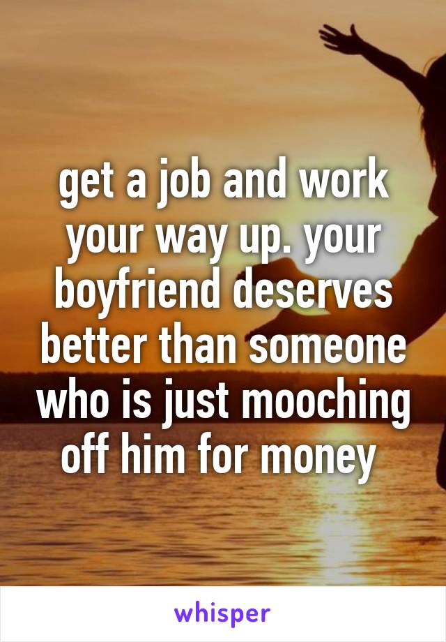 get a job and work your way up. your boyfriend deserves better than someone who is just mooching off him for money 