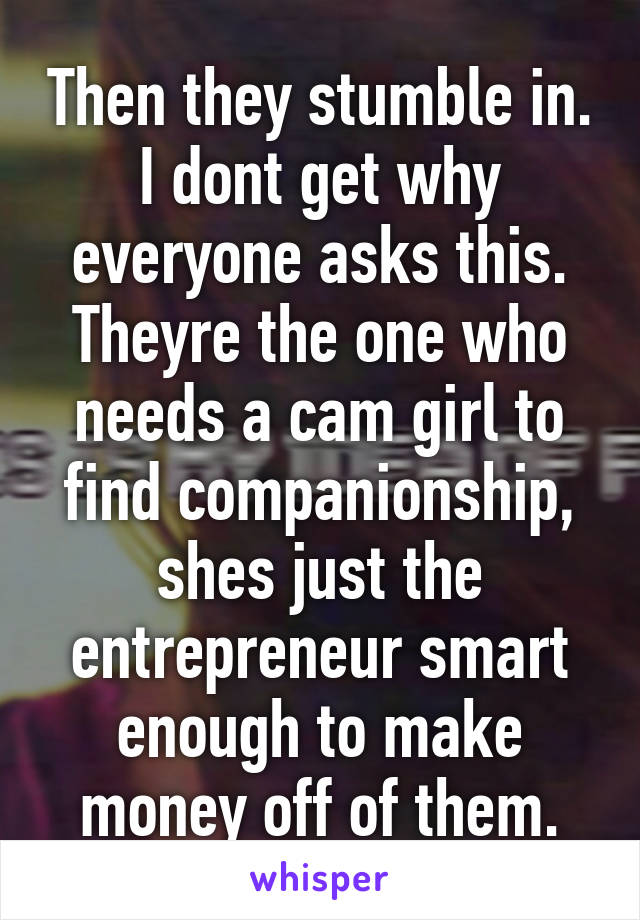 Then they stumble in. I dont get why everyone asks this. Theyre the one who needs a cam girl to find companionship, shes just the entrepreneur smart enough to make money off of them.