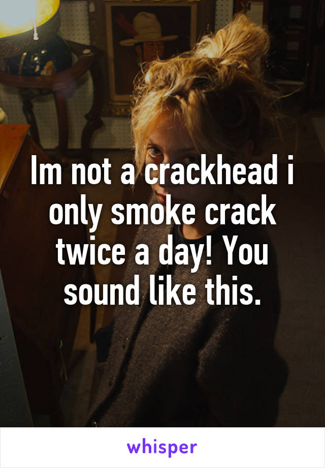 Im not a crackhead i only smoke crack twice a day! You sound like this.