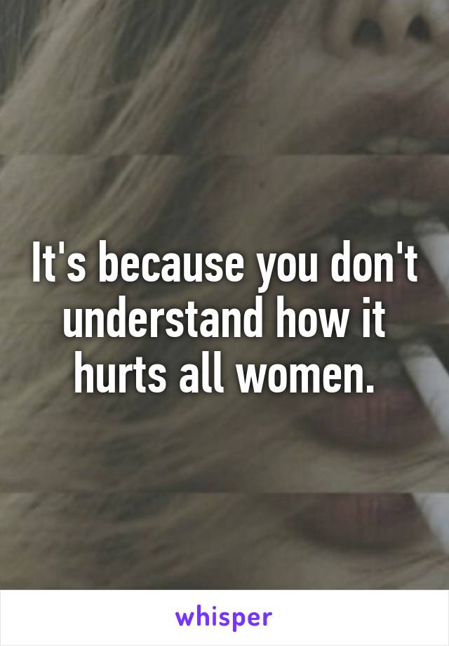 It's because you don't understand how it hurts all women.