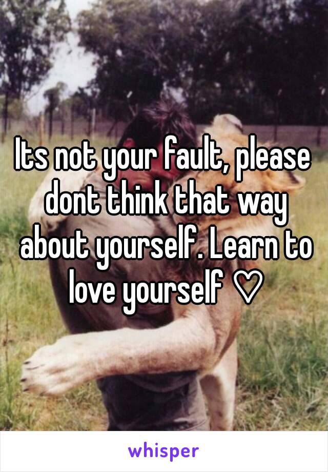 Its not your fault, please dont think that way about yourself. Learn to love yourself ♡