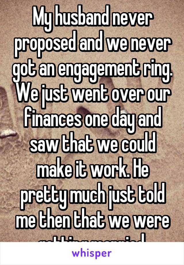 My husband never proposed and we never got an engagement ring. We just went over our finances one day and saw that we could make it work. He pretty much just told me then that we were getting married.