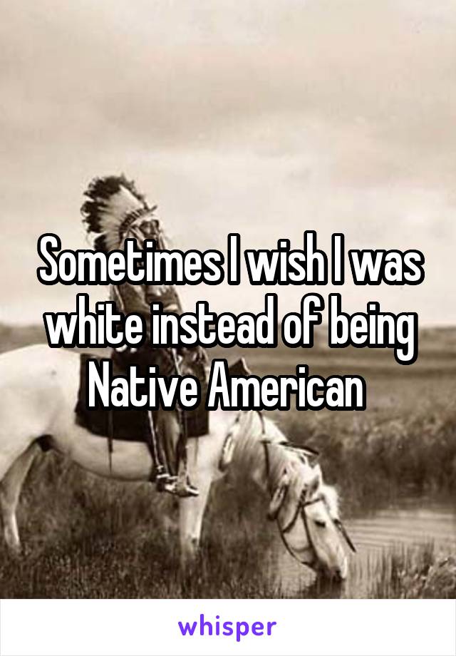 Sometimes I wish I was white instead of being Native American 