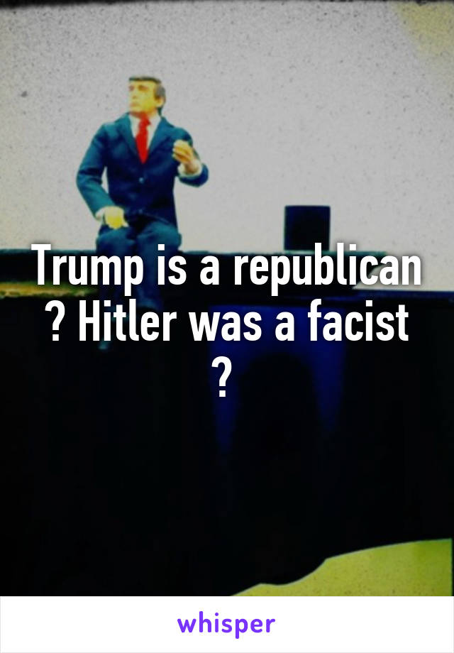 Trump is a republican ? Hitler was a facist ? 