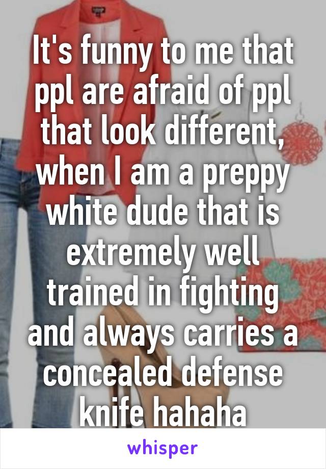 It's funny to me that ppl are afraid of ppl that look different, when I am a preppy white dude that is extremely well trained in fighting and always carries a concealed defense knife hahaha