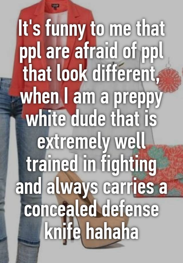 It's funny to me that ppl are afraid of ppl that look different, when I am a preppy white dude that is extremely well trained in fighting and always carries a concealed defense knife hahaha