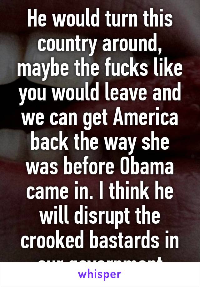 He would turn this country around, maybe the fucks like you would leave and we can get America back the way she was before Obama came in. I think he will disrupt the crooked bastards in our government