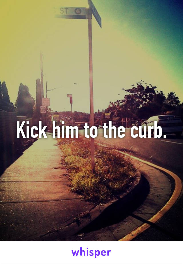 Kick him to the curb.