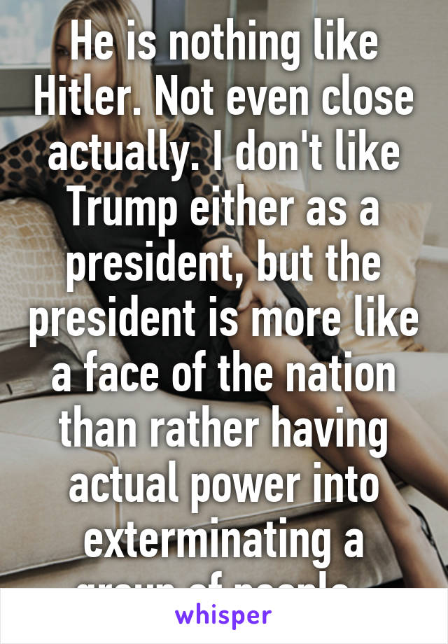 He is nothing like Hitler. Not even close actually. I don't like Trump either as a president, but the president is more like a face of the nation than rather having actual power into exterminating a group of people. 