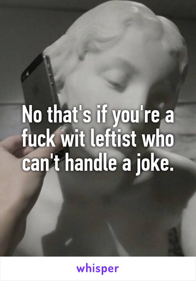 No that's if you're a fuck wit leftist who can't handle a joke.