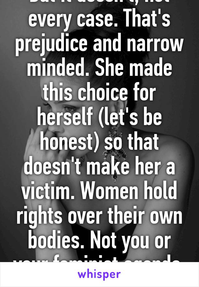 But it doesn't, not every case. That's prejudice and narrow minded. She made this choice for herself (let's be honest) so that doesn't make her a victim. Women hold rights over their own bodies. Not you or your feminist agenda. 