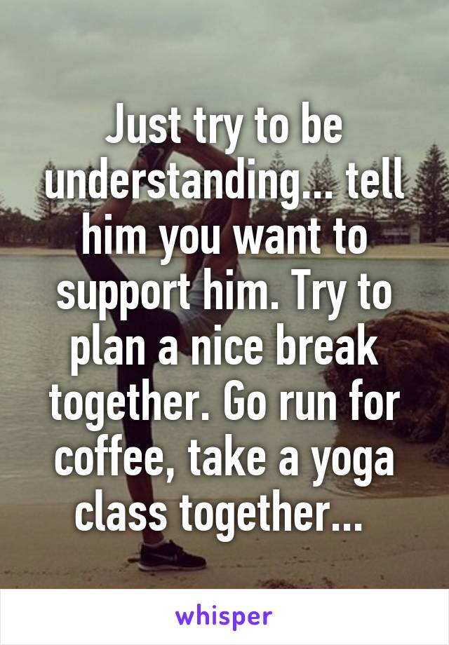 Just try to be understanding... tell him you want to support him. Try to plan a nice break together. Go run for coffee, take a yoga class together... 