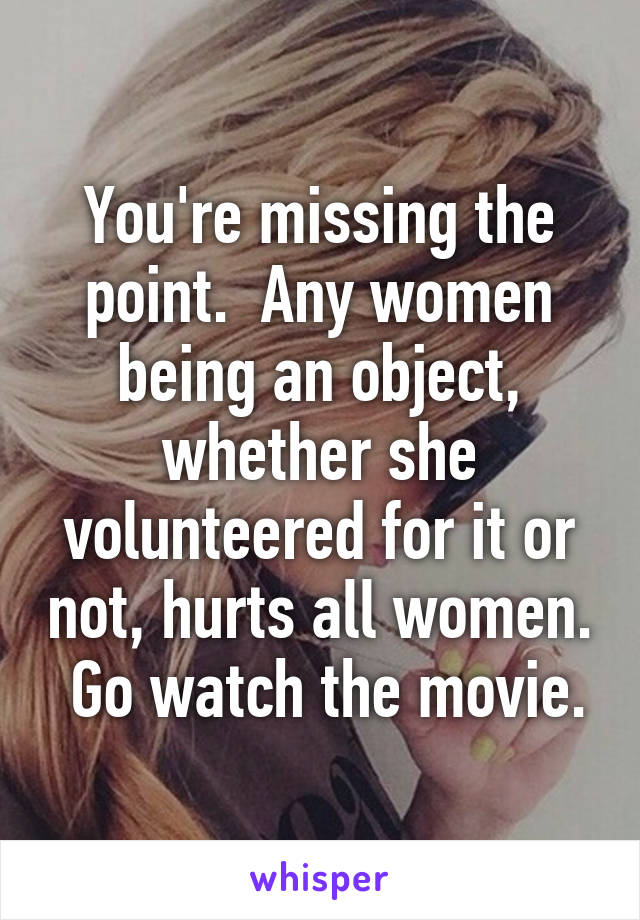 You're missing the point.  Any women being an object, whether she volunteered for it or not, hurts all women.  Go watch the movie.