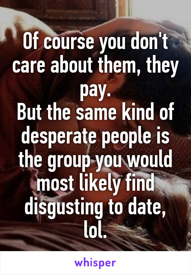 Of course you don't care about them, they pay.
But the same kind of desperate people is the group you would most likely find disgusting to date, lol.