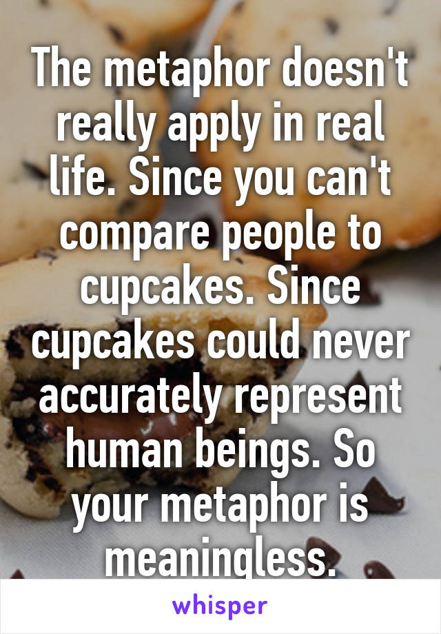 The metaphor doesn't really apply in real life. Since you can't compare people to cupcakes. Since cupcakes could never accurately represent human beings. So your metaphor is meaningless.