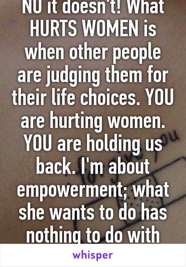 NO it doesn't! What HURTS WOMEN is when other people are judging them for their life choices. YOU are hurting women. YOU are holding us back. I'm about empowerment; what she wants to do has nothing to do with you or I. 