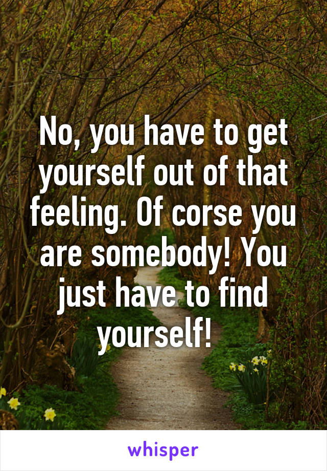 No, you have to get yourself out of that feeling. Of corse you are somebody! You just have to find yourself!  