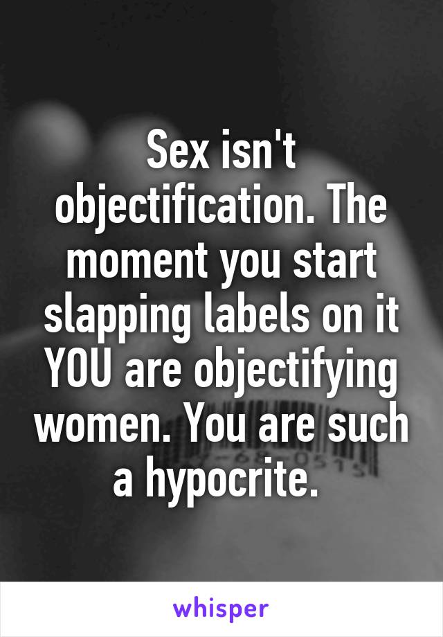 Sex isn't objectification. The moment you start slapping labels on it YOU are objectifying women. You are such a hypocrite. 