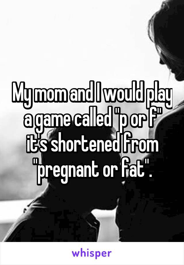 My mom and I would play a game called "p or f" it's shortened from "pregnant or fat".