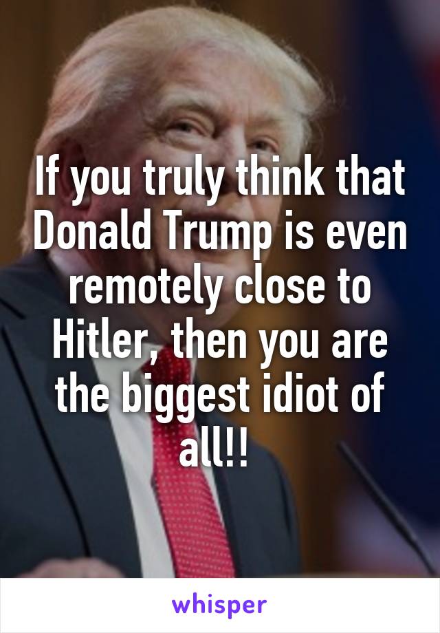 If you truly think that Donald Trump is even remotely close to Hitler, then you are the biggest idiot of all!! 