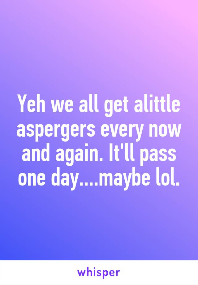 Yeh we all get alittle aspergers every now and again. It'll pass one day....maybe lol.