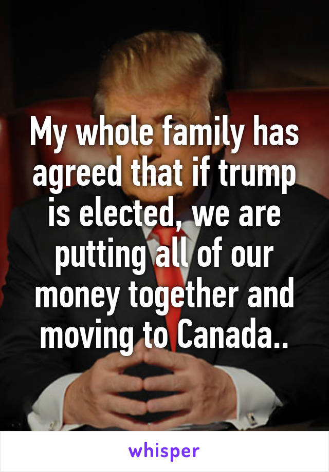 My whole family has agreed that if trump is elected, we are putting all of our money together and moving to Canada..