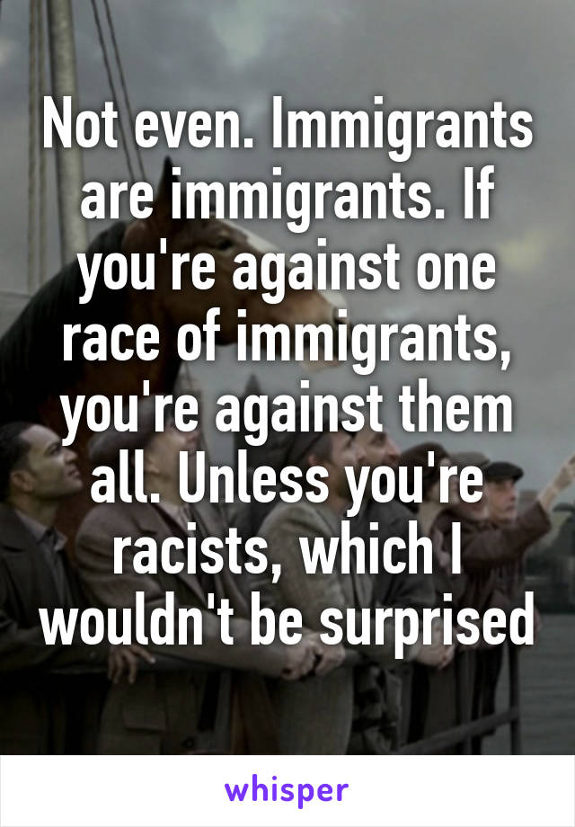 Not even. Immigrants are immigrants. If you're against one race of immigrants, you're against them all. Unless you're racists, which I wouldn't be surprised 