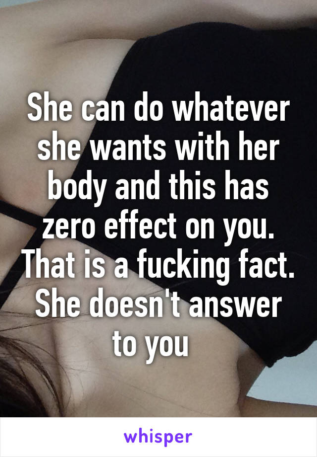 She can do whatever she wants with her body and this has zero effect on you. That is a fucking fact. She doesn't answer to you  