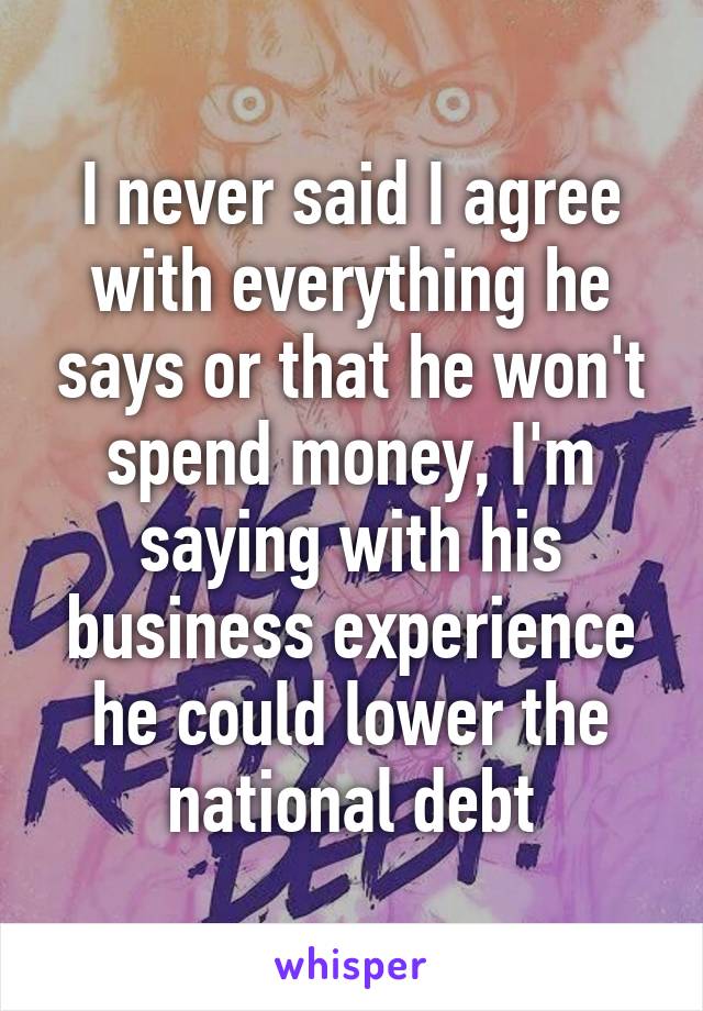 I never said I agree with everything he says or that he won't spend money, I'm saying with his business experience he could lower the national debt