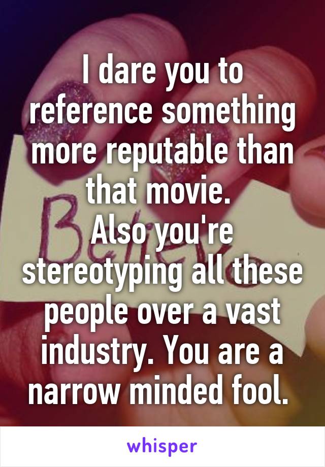 I dare you to reference something more reputable than that movie. 
Also you're stereotyping all these people over a vast industry. You are a narrow minded fool. 