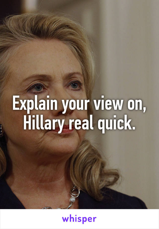 Explain your view on, Hillary real quick.