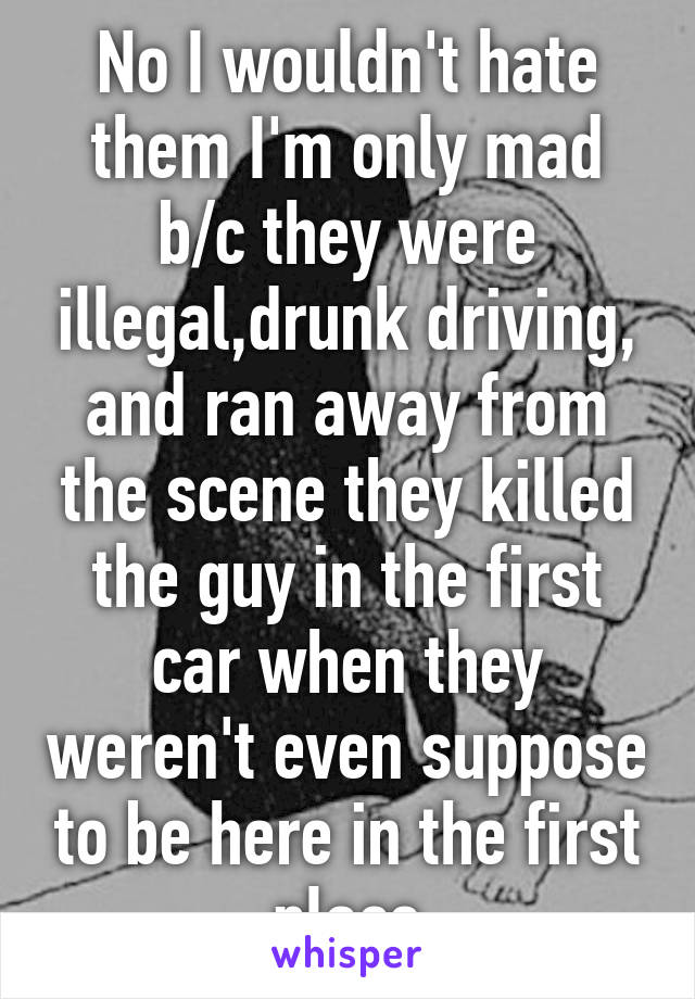 No I wouldn't hate them I'm only mad b/c they were illegal,drunk driving, and ran away from the scene they killed the guy in the first car when they weren't even suppose to be here in the first place