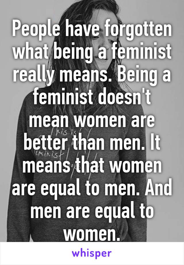 People have forgotten what being a feminist really means. Being a feminist doesn't mean women are better than men. It means that women are equal to men. And men are equal to women.