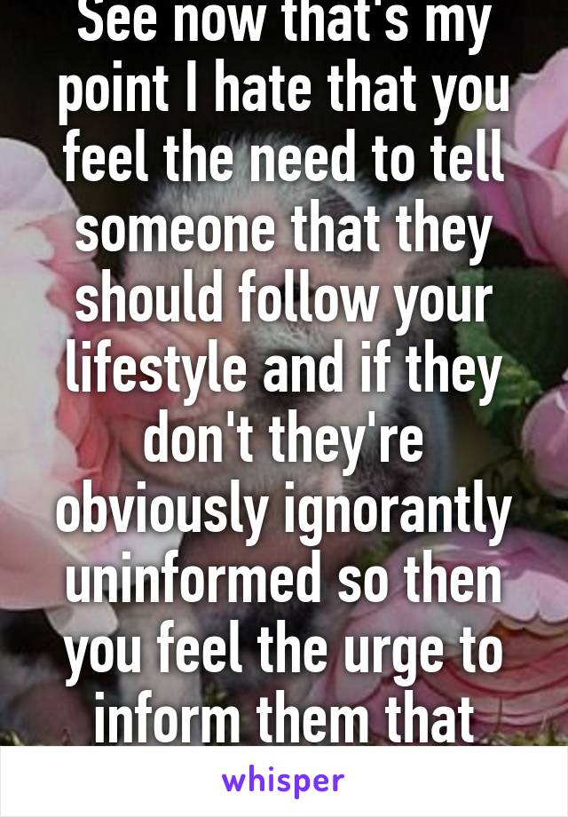 See now that's my point I hate that you feel the need to tell someone that they should follow your lifestyle and if they don't they're obviously ignorantly uninformed so then you feel the urge to inform them that 3000 animals die 