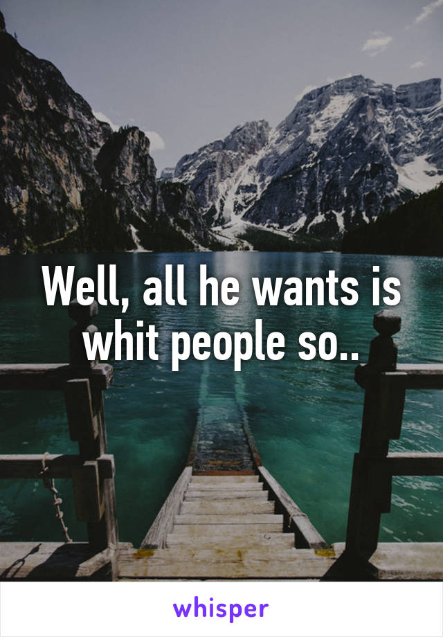 Well, all he wants is whit people so..