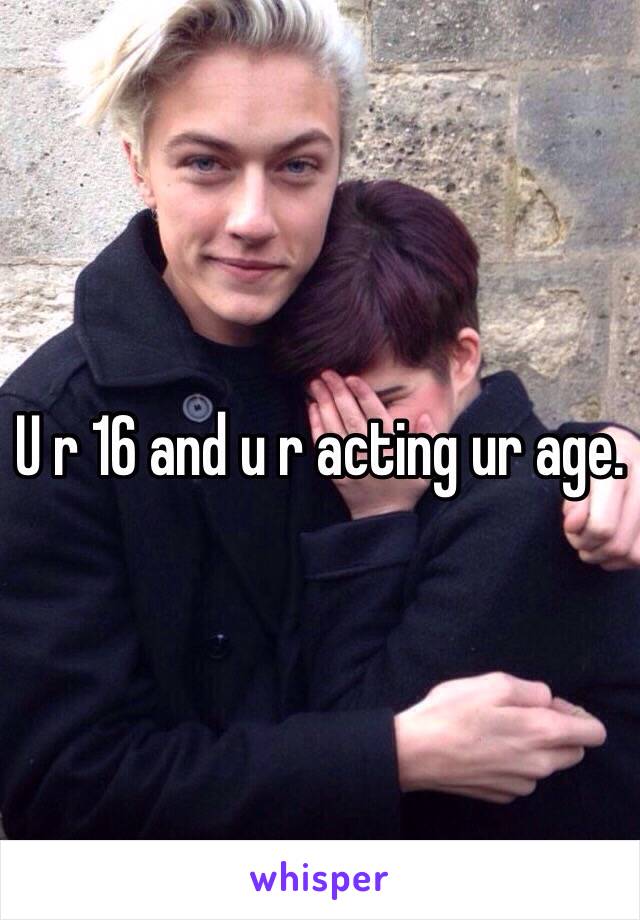 U r 16 and u r acting ur age.