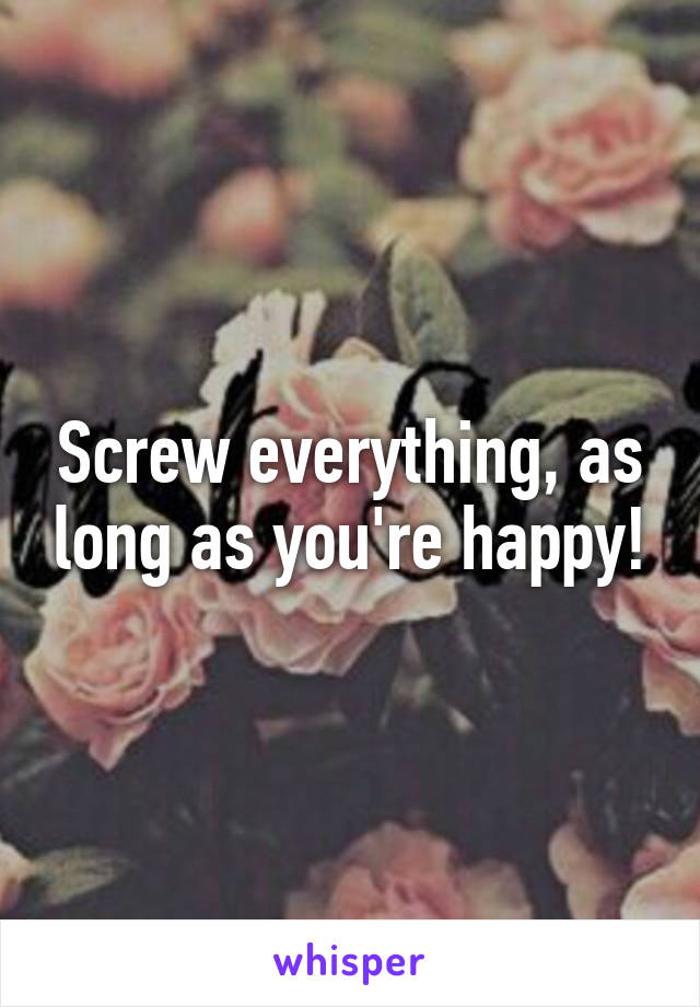 Screw everything, as long as you're happy!