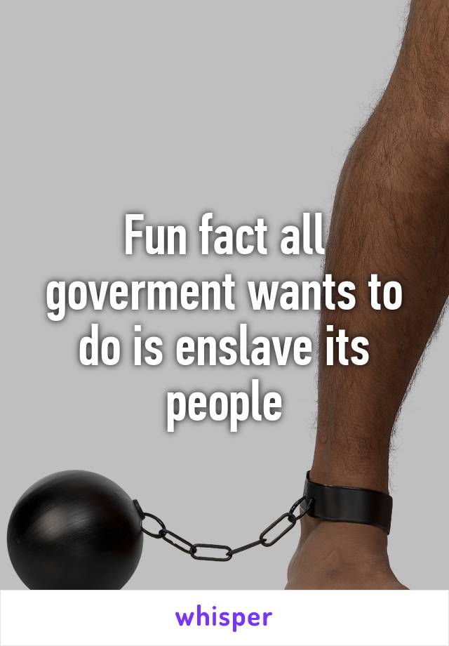 Fun fact all goverment wants to do is enslave its people